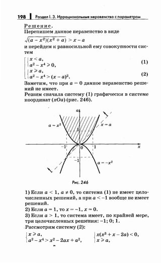 198 1 Роздел 1. 3. Иррациональные неровенство с порометром
Решение.
Перепишем данное неравенство в виде
Jca- х2 )(х2 +а)> х-а
и перейдем к равносильной ему совокупности сис­
тем
(1)
(2)
Заметим, что при а= О данное неравенство реше­
ний не имеет.
Решим сначала систему (1) графически в системе
координат (хОа) (рис. 246).
х
Рнс. 246
1) Если а< 1, а"# О, то система (1) не имеет цело­
численных решений, а при а < -1 вообще не имеет
решений.
2) Если а= 1, то х = -1, х =О.
3) Если а> 1, то система имеет, по крайней мере,
три целочисленных решения: -1; О; 1.
.Рассмотрим систему (2):
Jх(х3
+ х- 2а) <О,
1х;;;;, а,
 