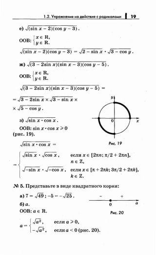 1.2. Упражнения на действия с радикалами 1 19
е) J(sin х- 2)(cos у- 3).
JХЕ R,
ООВ: lYE R.
J(sin х- 2)(cos у- 3) = J2- sin х · J3- cos у.
ж) J(3- 2sin x)(sin х- 3)(cos у- 5).
{
ХЕ R,
ООВ: УЕ R.
J(3- 2sin x)(sin х- 3)(cos у- 5) =
= J3- 2sin х х J3- sin х х
х J5- cos у.
з) Jsin х • cos х.
ООВ: sin х •cos х >О
(рис. 19).
Jsin х • cos х =
у
Рнс. 19
если х Е [2nn; n/2 + 2nn],
nE Z,
х
J-sin х • J-cos х, если х Е [n + 2nk; 3n/2 + 2nk],
kE Z.
М 5. Представьте в виде квадратного корня:
а)7= .д.9;-5=-J25.
б) а.
ООВ: а Е R.
а= {J;;2,
-Га2,
если а> О,
если а <О (рис. 20).
+
о
Рнс. 20
а
 