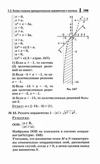 3.3. Более сложные иррациональныенеравенства и системы 1 199
х>О,
х>а,
х3
+х< 2а,
х<О,
х>а,
х3
+х> 2а,
х>а,
а>О,
(х3
+ х)/2 <а,
а~ х< О,
а<О,
(хз + х)/2 >а (рис. 247).
1) Если ·а > -1, то система
(2) целочисленных реше­
ний не имеет.
2) Если -5 ~а< -1, то од­
но целочисленное решение
х=-1.
3)Если -15 ~а< -5, то
два целочисленных реше­
ния х = -2' х = -1.
а
х
3
+х
а=---
; 2
1
1
Рис. 247
3 4
х
4) Если а< -15, то целочисленных решений боль­
ше2.
Ответ:аЕ [-15;-5)U{1}.
М 15. Решитенеравенство 1-lxl > Jx2 - а2.
Решение.
ООН: i~~}~~~.
Изобразим ООН на плоскости в системе коорди­
нат (аОх) (рис. 248).
Учитывая, что множества точек М и N симметрич­
ны относительно координатных осей, рассмотрим
сначала случай, когда х >О, а затем сделаем вывод
для множества N.
 