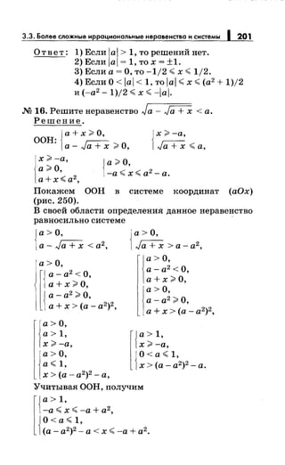 3.3. Более сложные иррациональныенеравенства и системы 1 201
Ответ: 1) Если lal > 1, то решений нет.
2) Если lal = 1, то х = ±1.
3) Если а= О, то -1/2 <х <1/2.
4) Если О< lal < 1, то lal <х <(а2
+ 1)/2
и (-а2
- 1)/2 <х <-lal.
.N2 16. Решитенеравенство Ja- Ja + х <а.
Решение.
{
а+ х;::;, О,
ООН·
· а- Ja + х;::;, О,
Jх;::;, -а,
1Ja + х <а,
х;;;,-а,
а;;;,о,
а+х~а2
,
{
а;::;, О,
-а< х< а2
-а.
Покажем ООН в системе координат (аОх)
(рис. 250).
В своей области определения данное неравенство
равносильносистеме
{
а> О,
a-Ja+x<a2,
а>О,
а+х;;;,о,
а- а2
>О,
l{
а- а2 <О,
1а+ х>(а-а2)2,
а>О,
а> 1,
х;;;,-а,
а>О,
а< 1,
{
а> О,
Ja+x>a-a2,
а> О,
а- а2
<О,
а+ х >О,
а>О,
а- а2
>О,
а+ х >(а- а2
)2
,
х>-а,
О< а< 1,
r{
a>1,
1х>(а-а2)2 -а.
х >(а- а2
)2
- а,
Учитывая ООН, получим
r{
a>1,
-а <х <-а + а2
,
JO<a<1,
1(а- а2)2 - а< х <-а+ а2 .
 
