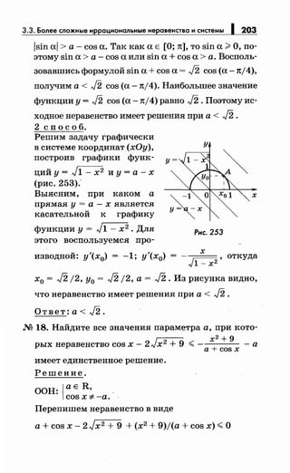 3.3. Более сложные иррациональныенеравенства и системы 203
/sin al > а - cos а. Так как а Е [О; n], то sin а ;;;;. О, по­
этому sin а> а - cos а или sin а + cos а> а. Восполь-
зовавшись формулой sin а+ cos а= J2 cos (а -1t/4),
получим а< J2 cos (а -n/4). Наибольшее значение
функции у= J2 cos (а -n/4) равно J2. Поэтому ис­
ходное неравенство имеет решения при а < J2 .
2 сп о с о б.
Решим задачу Графически
в системе координат (хОу),
построив графики функ-
ций у = J1 - х2 и у = а - х
(рис. 253):
Выясним, при каком а
прямая у = а - х является
касательной к графику
функции у= J1- х2 • Для
этого воспользуемся про-
у
у=
х
Рис. 253
х
изводной: у'(х0) = -1; у'(х0) , откуда
Jl- х2
х0 = J2 /2, у0 = J2 /2, а = J2. Из рисунка видно,
что неравенство имеет решения при а < J2 .
Ответ: а< J2.
М 18. Найдите все значения параметра а, при кото­
х2 + 9
рых неравенство cos х - 2 Jх2 + 9 ~ - - а
имеет единственное решение.
Решение.
ООН: JaE R, -
lcosx:;t:-a. .
Перепишем неравенство в виде
a+cosx
a+cosx-2Jx2 +9 +(x2 +9)/(a+cosx)~O
 