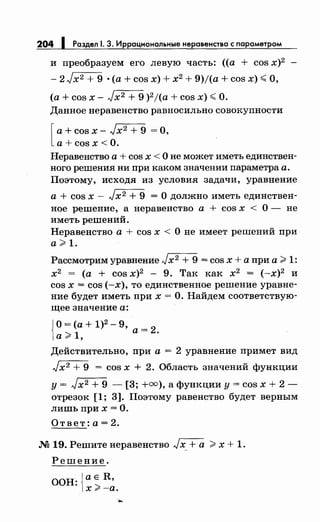 204 1 Раздел 1. 3. Иррациональныенеравенства с параметром
и преобразуем его левую часть: ((а + cos х)2
- 2 Jх2 + 9 • (а + cos х) + х2 + 9)1(а + cos х) .;;; О,
(а + cos х - Jх2 + 9 )21(а + cos х) .;;; О.
Данное неравенство равносильно совокупности
[а+ cos х- Jx2 + 9 =О,
а+ cosx <О.
Неравенство а + cos х < О не может иметь единствен­
ного решения ни при каком значении параметра а.
Поэтому, исходя из условия задачи, уравнение
а + cos х - Jх2 + 9 = О должно иметь единствен­
ное решение, а неравенство а + cos х < О- не
иметь решений.
Неравенство а + cos х < О не имеет решений при
а> 1.
Рассмотрим уравнение Jх2 + 9 = cos х + а при а >1:
х2 = (а + cos х)2 - 9. Так как х2
= (-х)2
и
cos х = cos (-х), то единственное решение уравне­
ние будет иметь при х =О. Найдем соответствую­
щее значение а:
{
О = (а + 1)2 - 9, =
2а> 1, а ·
Действительно, при а = 2 уравнение примет вид
Jx2 + 9 = cos х + 2. Область значений функции
у= Jx2 + 9 - [3; +=),а функции у= cos х + 2-
отрезок [1; 3]. Поэтому равенство будет верным
лишь при х =О.
Ответ: а= 2.
М 19. Решитенеравенство Jx_ +а >х + 1.
Решение.
ООН: jaE R,
1х>-а.
....
 