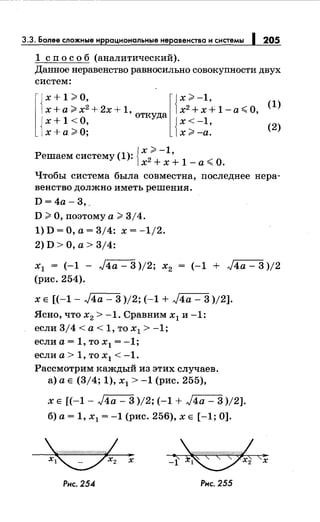 3.3. Более сложные иррациональныенеравенства и системы 1 205
1 сп о с о б (аналитический).
Данное неравенство равносильно совокупности двух
систем:
l{
x+1;;;.o, l{x;;;,-1,х +а;;;, х2
+2х +1, х2
+х +1-а,;;;. О,
откуда
{ х+1<0, {х<-1,
х + а ;;;, О; х ;;;, -а.
{
х;;;, -1
Решаем систему (1): 2
'
1
__.
0х +х+ -а"" .
(1)
(2)
Чтобы система была совместна, последнее нера­
венство должно иметь решения.
D = 4а- 3, ..
D;;;, О, поэтому а;;;, 3/4.
1) D =О, а= 3/4: х = -1/2.
2)D>O,a>3/4:
х1 = (-1 - J4a- 3 )/2; х2 = (-1 + J4a- 3 )/2
(рис. 254).
х Е [(-1- ,J4a- 3 )/2; (-1 + ,J4a- 3 )/2].
Ясно, что х2 > -1. Сравним х1 и -1:
если 314 < а < 1, то х1 > -1;
если а = 1, то х1 = -1;
если а > 1, то х1 < -1.
Рассмотрим каждый из этих случаев.
а) а Е (3/4; 1), х1 > -1 (рис. 255),
х Е [(-1- J4a- 3 )/2; (-1 + ,J4a- 3 )/2].
б) а= 1, х1 = -1 (рис. 256), х Е [-1; 0].
Рнс. 254 Рнс. 255
 