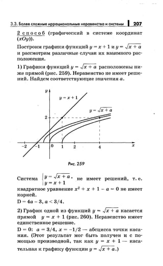 3.3. Более сложные иррацмональные неравенства и системы 1 207
2 сп о с о б (графический в системе координат
(хОу)).
Построим графики функций у = х + 1 и у = Jх + а
и рассмотрим различные случаи их взаимного рас­
положения.
1) Графики функций у = Jх + а расположены ни­
же прямой (рис. 259). Неравенство не имеет реше­
ний. Найдем соответствующие значения а.
х
Рис. 259
Система JУ= Jx +а' не имеет решений, т. е.
1у=х+1
квадратное уравнение х2
+ х + 1 - а = О не имеет
корней.
D=4a-3,a<3j4.
2) График одной из функций у = Jх + а касается
прямой у = х + 1 (рис. 260). Неравенство имеет
единственное решение.
D = 0: а= 3/4, х = -1/2- абсцисса точки каса­
ния. (Этот результат мог быть получен и с по­
мощью производной, так как у = х + 1- каса-
тельная к графику функции у = Jх + а.)
 