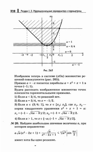 210 1 Раздел 1. 3. Иррациональныенеравенства с параметром
а
Изобразим теперь в системе (хОа) множество ре­
шений совокупности (рис. 265).
Прямая а= -х касается параболы а= х2
+ х + 1 в
точке (-1; 1).
Будем рассекать изображенное множество точек
плоскости горизонтальными прямыми.
1) Если а< 3/4, то решений нет.
2) Если а= 3/4, то х = -1/2.
3) Если а Е (3/4; 1], то х Е [х1 ; х2], где Хр х2 -
корни квадратного уравнения х2
+ х + 1 = а:
х1 = (-1- J4a- 3 )/2; х2 = (-1 + J4a -'3 )/2.
4) Если а> 1, то х Е [-а; (-1 + J4a- 3 )/2].
М 20. Найдите наибольшее значение величины а, при
котором неравенство
aFa(x2
- 2х + 1) + х2-f'x+-1 < wjsin п; 1
имеет хотя бы одно решение.
 