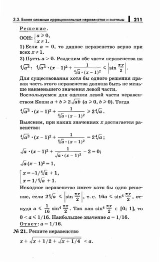 3.3. Более сложные иррациональныенеравенства и системы 1 211
Решение.
ООН: {а;;;;: О,
X:;t: 1.
1) Если а = О, то данное неравенство верно при
всех x:;t: 1.
2) Пусть а> О. Разделим обе частинеравенства на
4j;;3: 4j;;3 о (х -1)2 +
1
<sin nx 1·
1/lio(x-1)2 2
Для существования хотя бы одного решения пра­
вая часть этого неравенства должна быть не мень­
ше наименьшего значения левой части.
Воспользуемся для оценки левой части неравен-
ством Коши а+ Ь >2 J(iЬ (а> О, Ь >0). Тогда
W о (х- 1)2 +
1
>21Га.
1Га о (х- 1)2
Выясним, при каких значениях х достигается ра­
венство:
4j;;3 о (х- 1)2 + 1 = 2Va;
1/lio(x-1)2
Ja о (х- 1)2 + 1
- 2 =О;
Jao(x-1)2
Ja (х- 1)2 = 1,
[
х = -1/4.Ja + 1,
х = 1/Va + 1.
Исходное неравенство имеет хотя бы одно реше-
ние, если 2Va < sin п; , т. е. 16а < sin4 п;, от-
куда а < 1~ sin4 п;. Так как sin4 п; Е [О; 1], то
О< а< 1/16. Наибольшее значение а= 1/16.
Ответ:а=1/16.
М 21. Решитенеравенство
x+Jx+1j2+л/x+1/4 <а.
 