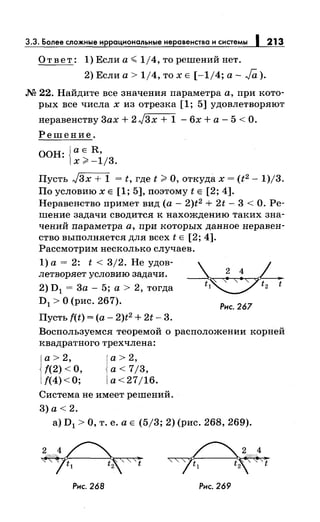 3.3. Более сложные иррациональныенеравенства и системы 1 213
Ответ: 1) Если а~ 1/4, то решений нет.
2) Если а> 1/4, то х Е [-1/4; а- Ja ).
М 22. Найдите все значения параметра а, при кото­
рых все числах из отрезка [1; 5] удовлетворяют
неравенству Зах+ 2)3х + 1 - 6х +а- 5 <О.
Решение.
ООН: {~ ~ ~i;з.
Пусть Jзх + 1 = t, где t >О, откудах = (t2 - 1)/3.
По условию х Е [1; 5], поэтому t Е [2; 4].
Неравенство примет вид (а- 2)t2 + 2t- 3 <О. Ре­
шение задачи сводится к нахождению таких зна­
чений параметра а, при которых данное неравен­
ство выполняется для всех t Е [2; 4].
Рассмотрим несколько случаев.
1) а = 2: t < 3/2. Не удов-
летворяет условию задачи.
2) D1 = 3а - 5; а > 2, тогда
D1 >О (рис. 267).
Пусть f(t) =(а- 2)t2 + 2t- 3.
_ ? ~ / -
~
Рис. 267
Воспользуемся теоремой о расположении корней
квадратного трехчлена:
а> 2,
f(2) <О,
{(4)<0;
а> 2,
а< 7/3,
a<27jl6.
Система не имеет решений.
3) а< 2.
а) D1 >О, т. е. а Е (5/3; 2) (рис. 268, 269).
2/
Рис. 268 Рис. 269
t
 
