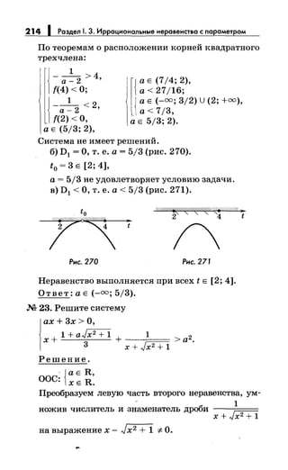 214 1 Раздел 1. 3. Иррациональныенеравенства с параметром
По теоремам о расположении корней квадратного
трехчлена:
1
--- >4
а-2 '
{(4) <О;
J __1 <2
1{(~)1о, '
l{
а Е (714; 2),
а< 27/16;
{
а Е (-=; 3/2) U (2; +=),
а< 7/3,
а Е (5/3; 2),
а Е 5/3; 2).
Система не имеет решений.
б) D1 =О, т. е. а= 5/3 (рис. 270).
t0
= 3 Е [2; 4],
а= 5/3 не удовлетворяет условию задачи.
в) D1 <О, т. е. а< 5/3 (рис. 271).
~,:(/ЛЕ//~//!.{(ЛЛ'~//(:?/~(F//////4 ~
2 4 t..t
Рис. 270 Рис. 271
Неравенство выполняется при всех t Е [2; 4].
Ответ: а Е(-=; 5/3).
М 23. Решите систему
i
ax + 3х> О,
x+1+aJi2+1.+ 1 >а2.
3 х + Jx2 + 1
Решение.
·{а Е R,
ООС: ХЕ R.
Преобразуем левую часть второго неравенства, ум-
1
пожив числитель и знаменатель дроби ---===
х + Jx2 + 1
на выражение х- Jx2 + 1 "#-О.
 