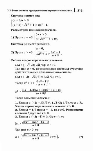 3.3. Более сложные иррациональныенеравенства и системы 1215
Система примет вид
J(а+ 3)х >О,
1(а+ 3) • ,J,-x.",-2+-1 > 3а2 -1.
Рассмотрим несколько случаев.
{
О· х >О,
1)Пустьа=-3: О·л/х2 + 1 > 2б.
Система не имеет решений.
х>О,
2) Пусть а > -3: 1 2 + 1 3а2
- 1
лJХ > а+ 3 ·
Решим второе неравенство системы.
а) а Е [-л/3 j3; J3 /3]: х Е R.
Так как х > О, то решениями системы будут все
действительные положительные числа.
б) а Е (-3; -J3 /3) U (л/3 /3; +=).
(3а2- 1)2
Тогда х2
+ 1 > а + 3 ,
2 > 3(а- 4j3)(a + 1)(3а2 +а+ 2)
х (а+ 3)2 .
Тогда возможны случаи:
1. Если а Е (-1; -J3 /3) U (л/3 /3; 4/3), то х Е R.
Учтем первое неравенство системы: х > О.
2. Если а= 4/3 или а= -1, то х -::F О. Решениями
системы будут всех> О.
3. Если а Е (-3; -1) U (4/3; +=),то
1 1
Jga4 - 25а2 - ба - 8
х > 3 .а+
Так как х > О, то
(
Jga4 - 25а2 - ба - 8 )
ХЕ а+ 3 ; +оо • (*)
 