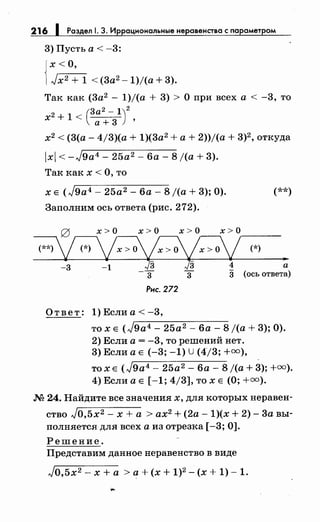216 1 Раздел 1. 3. Иррациональныенеравенства с параметром
3) Пусть а < -3:
{
х <О,
Jx2 + 1 < (3а2 - 1)/(а + 3).
Так как (3а2
- 1)/(а + 3) > О при всех а < -3, то
х2 + 1 < (з::-31)2'
х2
< (3(а- 4/3)(а + 1)(3а2
+а+ 2))/(а + 3)2 , откуда
х < -J9a4- 25а2 - 6а- 8 /(а+ 3).
Так как х <О, то
х Е (J9a4 - 25а2- 6а- 8 j(a + 3); 0).
Заполним ось ответа (рис. 272).
(**)
g х > о х > о х > о х > о____
~~(*)
Рис. 272
Ответ: 1) Если а< -3,
то х Е (,),-9-а-:-4 ---2-5,.---а-;;-2 ---6-а----=-8 j(a + 3); 0).
2) Если а= -3, то решений нет.
3) Если а Е (-3; -1) U (4/3; +=),
то х Е (J9a4 - 25а2 - 6а- 8 j(a + 3); +=).
4) Если а Е [ -1; 4/3], то х Е (О;+=).
М 24. Найдите все значениях, для которых неравен­
ство Jo,5x2 - х + а > ах2 + (2а- 1)(х + 2)- 3а вы­
полняется для всех а из отрезка [-3; 0].
Решение.
Представим данное неравенство в виде
Jo,5x2 - х +а >а+ (х + 1)2 - (х + 1)- 1.
 