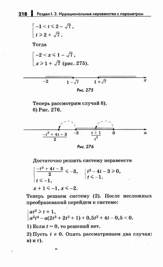218 1 Раздел 1. 3. Иррациональныенеравенства с параметром
[
-1<t<.2-J7,
t?:2+J7.
Тогда
[
-2 < х <. 1 - J7'
х?: 1 + J7 (рис. 275).
----Qt?f//17&/////////////Л//~ ff/.'///////////(////////////////////&1/? ..
-2 1-ft 1 +J7 х
Рис. 275
Теперь рассмотрим случай б).
б) Рис. 276.
---....... ---,/ / 
' ~//////////Л//////t~~~Wh~W/-~Wh~o/:~Whщ~~-----·-
-f2 + 4t- 3 -3 t + 1 о
2 t
2
Рис. 276
Достаточно решить систему неравенств
1
-t2 + 4t- 3
2 <. -3,
t <. -1,
х + 1 <. -1, х <. -2.
{
t2- 4t- 3 >О,
t <. -1.
а
Теперь решаем систему (2). После несложных
преобразований перейдем к системе:
{
at2?: t + 1,
a2t4- a(2t3 + 2t2+ 1) + 0,5t2+ 4t- 0,5 <О.
1) Если t =О, то решений нет.
2) Пусть t -:F- О. Опять рассматриваем два случая:
в) и г).
 