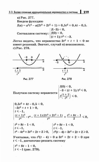 3.3. Более сложные иррациональныенеравенства и системы 1219
в) Рис. 277.
Введем функцию
f(a) = a2t4 - a(2t3+ 2t2 + 1) + 0,5t2 + 0,4t- 0,5.
f(-3) <О,
Составляем систему: f(O) <О,
(t + 1)/t2 < -3.
Легко видеть, что неравенство 3t2 + t + 1 < О не
имеет решений. Значит, случай в) невозможен.
г) Рис. 278.
-3 а
~/////////$///////////////(.
Рис. 277 Рис. 278
f(O) <О,
-3 < (t + 1)/t2 <О,
Получим систему неравенств
t(t :21) <о.
0,5t2 + 4t- 0,5 <О,
-3t2 + t + 1 > О,
t <-1,
(t + 1)2 • t4- (t + 1)(2t3 + 2t2
+ 1) + t2 + 8t- 1 :;;:: о
t4 t2 2 ~ '
t2 + 8t -1 <О,
t< -1,
t4 - 4tз + 3t2 + 2t + 2 >О,
t2 + 8t -1 <о,
t <-1,
t3(t- 4)+ 3t2 + 2t + 2 >о.
Учитывая, что t3(t - 4) > О и 3t2 + 2t + 2 > О при
t <-1, достаточно решить систему
{
t2 + Bt- 1 < О,
t <-1 (рис. 279).
 