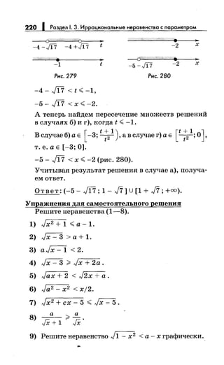 220 1 Раздел 1. 3. Иррациональные неравенства с параметром
~
-4 -Ji7 -4 +Ji7 t
..-1 t
Рнс. 279
-4 - J[7 < t <. -1'
-5- Л7 < х <. -2.
-2
-----(f'??Ш4//(///;;((-ij((/щ;..
-5 -Ji7 -2
Рнс. 280
..х
..х
А теперь найдем пересечение множеств решений
в случаях б) и г), когда t <. -1.
Белучае б) а Е [ -3; t : 2
1
), а в случае г) а Е [t:2  ОJ.
т. е. а Е [-3; 0].
-5 - Jl7 < х <. -2 (рис. 280).
Учитывая результат решения в случае а), получа­
ем ответ.
Ответ: (-5- J[7; 1- J7] U [1 + J7; +оо).
Упражнения для самостоятельного решения
Решитенеравенства (1-8).
1) Jx2 + 1 <.а- 1.
2) Jx- 3 >а+ 1.
3) aJx- 1 < 2.
4) Jx- 3 ;;;;: Jx + 2а.
5) Jax + 2 < J2x + а.
6) Ja2 - х2 < xj2.
7) Jx2 + сх- 5 <. Jx- 5.
8) JXа+ 1 ;;;;: Jx.
9) Решитенеравенство J1- х2 <а-х графически..
 
