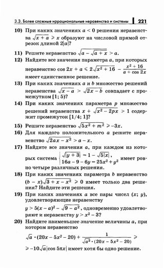 3.3. Более сложные иррациональныенеравенства и системы 1 221
10) При каких значениях а < О решения неравенст­
ва Jх + а > х образуют на числовой прямой от­
резок длиной 2lal?
11) Решитенеравенство Ja- Ja + х >а.
12) Найдите все значения параметра а, при которых
1 х2
+ 16
неравенство cos 2х +а,;;;; 2л;х 2
+ 16 - + 2а cos х
имеет единственное решение.
13) При каких значениях а и Ь множество решений
неравенства Jх - а > л/2 х - Ь совпадает с про­
межутком [1; 5)?
14) При каких значениях параметра р множество
решений неравенства х + Jx2- 2рх > 1 содер­
жит промежуток [1/4; 1]?
15) Решитенеравенство J5x2 + m 2 >-3х.
16) Для каждого положительного а решите нера-
венство J2ax - х2 >а-х.
17) Найдите все значения а, при каждом из кото-
{
Jiy + 31 = 1- л/5ixl
рых система
2
'
2
имеет ров-
16а- 9- 6у = 25х +у
но четыре различных решения.
18) При каких значениях параметра Ь неравенство
(Ь - x)J3 + х- х2 > О имеет только два реше­
ния? Найдите эти решения.
19) При каких значениях а все пары чисел (х; у),
удовлетворяющие неравенству
у> 5(х- а)2 - Jg- а 2 , одновременно удовлетво­
ряют и неравенству у > х2 - 3?
20) Найдите наименьшее значение величины а, при
котором неравенство
Ja ·(20х- 5х2 - 20) + 1
?J
bl ·(20х- 5х2- 20)
>-10JO.,icos 51txl имеет хотя бы одно решение.
 