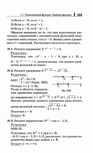 1. 1. Показательная функция. Свойства функцнн 1223
1) Если х >О, то ах> 1.
2)Еслих=О,тоах= 1.
3) Если х <О, то О< ах< 1.
Обратим внимание на то, что при выполнении раз­
личных упражнений с показательной функцией недо­
статочно знать только, что ах> О. Важно уметь сравни­
вать ах с единицей. Рассмотрим несколько примеров.
М 1. Решите уравнение 3-х
2
- х -l = 5.
Решение.
Учитывая, что -х2
- х - 1 < О при х Е R, а
о< 3-Х
2
- х -l < 1, делаем вывод, что данное урав­
нение решений не имеет.
М 2. Решите уравнение 2Jx2
- 5х = л=lXl.
Решение.
ООУ. {х2 - 5х ;;;;. О,
· 1-lxl;;;;.О (рис. 282).
Отсюда: х Е [-1; 0].
!fУ//Л~#$. ~/////ffi ._
1 10 5 х
1 1
j'i"//Ш/ШЛШ/. ..
-1 1 х
Тогда в области определе-
Рнс. 282
ния уравнения справедли-
вы неравенства: 1 < 2Jx2
- бх < 2J6; О< J1 + х <1.
Значит, решения данного уравнения надо искать
среди решений системы J Jx2
- 5х =О,
11 + х = 1.
Получим х =О.
Ответ: О •
.N2 3. Решитенеравенство 3х
2
> cos х- 1/2.
Решение.
ООН: R.
Учитывая, что 3Х
2
;;;;. 1 при х Е R,
-3/2 <cos х -1/2 <1/2, заключает, что данное не­
равенство верно при любомхЕ R.
Ответ:(-=;+=).
 