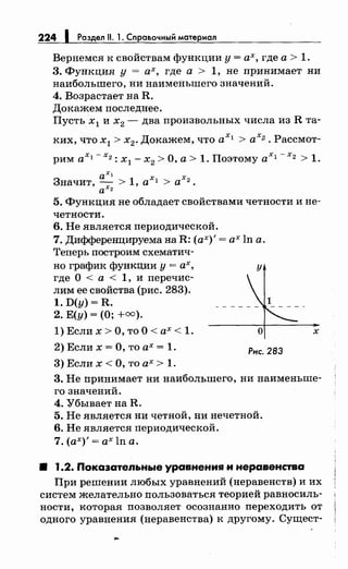 224 1 Раздел 11. 1. Справочный материал
Вернемся к свойствам функции у= ах, где а> 1.
3. Функция у =ах, где а > 1, не принимает ни
наибольшего, ни наименьшего значений.
4. Возрастает на R.
Докажем последнее.
Пусть х 1 и х2 - два произвольных числа из R та-
ких, что х1 > х2. Докажем, что ах1 > ах2. Рассмот­
рим ах1 - х2 : х
1 - х
2 >О, а> 1. Поэтому ах 1 - х2 > 1.
axl
Значит, ~ > 1, axl > ах2.
а 2
5. Функция не обладает свойствами четности и не­
четности.
6. Не является периодической.
7. Дифференцируема на R: (ах)'= ах ln а.
Теперь построим схематич-
но график функции у = ах, у
где О < а < 1, и перечис­
лим ее свойства (рис. 283).
1. D(y) = R.
2. Е(у) =(О; +=).
1) Если х >О, то О< ах< 1.
2) Если х =О, то ах= 1.
3)Еслих<О, тоах> 1.
о
Рнс. 283
х
3. Не принимает ни наибольшего, ни наименьше-
го значений.
4. Убывает на R.
5. Не является ни четной, ни нечетной.
6. Не является периодической.
7. (ах)'= ах ln а.
8 1.2. Покаэательные уравнения и неравенства
При решении любых уравнений (неравенств) и их
систем желательно nользоваться теорией равносиль­
ности, которая позволяет осознанно переходить от
одного уравнения (неравенства) к другому. Сущест-
 