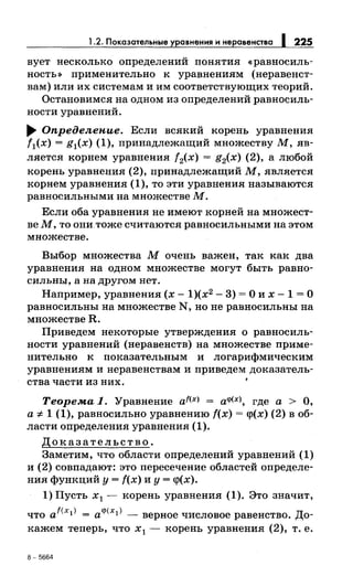 1.2. Показательные уравнения н неравенства 1225
вует несколько определений понятия «равносиль­
ность>> применительно к уравнениям (неравенст­
вам) или их системам и им соответствующих теорий.
Остановимел на одном из определений равносиль­
ности уравнений.
~ Определение. Если велкий корень уравнения
f1(x) = g1(x) (1), принадлежащий множеству М, яв­
ляется корнем уравнения f2(x) = g2(x) (2), а любой
корень уравнения (2), принадлежащий М, лвллетсл
корнем уравнения (1), то эти уравнения называютел
равносильными на множестве М.
Если оба уравнения не имеют корней на множест­
ве М, то они.тоже считаютел равносильными на этом
множестве.
Выбор множества М очень важен, так как два
уравнения на одном множестве могут быть равно­
сильны, а на другом нет.
Например, уравнения (х- 1)(х2
- 3) =О их- 1 =О
равносильны на множестве N, но не равносильны на
множестве R.
Приведем некоторые утверждения о равносиль­
ности уравнений (неравенств) на множестве приме­
нительно к показательным и логарифмическим
уравнениям и перавенетвам и приведем доказатель­
ства части из них.
Теорема 1. Уравнение af<x> = а<~'<х>, где а > О,
а::;; 1 (1), равносильно уравнению f(x) = с:р(х) (2) в об­
ласти определения уравнения (1).
Доказательство.
Заметим, что области определений уравнений (1)
и (2) совпадают: это пересечение областей определе­
ния функций у= f(x) и у= с:р(х).
1) Пусть х 1 - корень уравнения (1). Это значит,
что af<x1> = а<р(х1 ) -верное числовое равенство. До­
кажем теперь, что х 1 - корень уравнения (2), т. е.
8-5664
 
