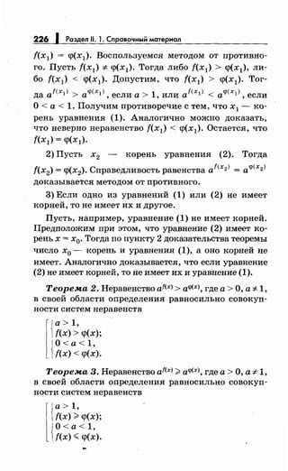 226 1 Раздел 11. 1. Справочным материал
f(x1) = q>(x1). Воспользуемся методом от противно­
го. Пусть f(x1) =1- q>(хд. Тогда либо f(x1) > q>(x1), ли­
бо f(x1) < ·q>(x1). Допустим, что f(x1) > q>(x1). Тог-
да at<x1) > а<р(х1 ), если а> 1, или af<x1) <: а<р(х1 ), если
О< а< 1. Получим противоречие с тем, что х1 - ко­
рень уравнения (1). Аналогично можно доказать,
что неверно неравенство f(хд < q>(x1). Остается, что
f(xl) = <p(xl).
2) Пусть х2 - корень уравнения (2). Тогда
f(x2
) = <р(х2). Справедливость равенства af<x2J = a<p(x2J
доказывается методом от противного.
3) Если одно из уравнений (1) или (2) не имеет
корней, то не имеет их и другое.
Пусть, например, уравнение (1) не имеет корней.
Предположим при этом, что уравнение (2) имеет ко­
рень х = х0• Тогда по пункту 2 доказательства теоремы
число х0 - корень и уравнения (1), а оно корней не
имеет. Аналогично доказывается, что если уравнение
(2) не имеет корней, то не имеет их и уравнение (1).
Теорема 2. Неравенство af(x) > а<р(х), где а> О, а =1- 1,
в своей области определения равносильно совокуп­
ности систем неравенств
l{
a>1,
f(x)> <р(х);
JO<a<1,
1f(x) < <р(х).
Теорема 3. Неравенство af<x>;;;: а<р(х), где а> О, а =1- 1,
в своей области определения равносильно совокуп­
ности систем неравенств
r
{
а> 1,
f(x) ;;" <р(х);
{
О<а<1,
f(x) ~ <р(х).
 
