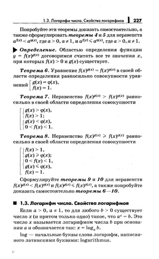 1.3. Логарифм числа. Свойства логарифмов 1227
Попробуйте эти теоремы доказать самостоятельно, а
также сформулировать теоремы 4 и 5 для неравенств
af(x) < aq>(xJ, где а> О, а ":f:.1, и af(x) <a<l'(xJ, где а> О, а ::F- 1.
...... Определепие. Областью определения функции
у = f(x)!!<xJ договоримся считать все те значения х,
при которых f(x) >О и g(x) существует.
Теорема 6. Уравнение f(x)g(x) = f(x)<l'(x) в своей об­
ласти определения равносильно совокупности урав-
нений [ g(x) = <р(х),
f(x) = 1.
Теорема 7. Неравенство f(x)g(x) > f(x)<l'<x> равно­
сильно в своей области определения совокупности
l{g(x) > <р(х),
f(x) > 1;
{
g(x) < <р(х),
О< f(x) < 1.
Теорема 8. Неравенство f(x)g<x> > f(x)<l'<x> равно­
сильно в своей области определения совокупности
{
f(x) > 1,
g(x) ><р(х);
{
О< f(x) < 1,
g(x) <<р(х),
f(x) = 1.
Сформулируйте теоремы 9 и 10 для неравенств
f(x)g(x) < f(x)<l'<xJ и f(x)g(x) <f(x)<l'<x>, а также попробуйте
доказать самостоятельно теоремы 6-10.
8 1.3. Лоrарифм числа. Свойства лоrарифмов
Если а > О, а ":f:. 1, то для любого Ь > О существует
число х (и притом только одно) такое, что ах= Ь. Это
число х называется логарифмом числа Ь при основа­
нии а и обозначается так: х = loga Ь.
log - начальные буквы слова логарифм, написан­
ного латинскими буквами: logarithmus.
 