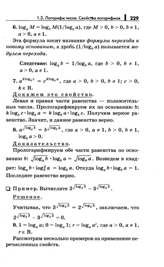 1.3. Логарифм числа. Свойс1'/ю логарифмов· 1 229
6.1oga М= 1оgь M(ljlogь а), где М> О, Ь >О, Ь '1- 1,
a>O,ai:-l.
Эта формула носи_т название формулы перехода к
новому основанию, а дробь (ljlogь а) называется мо­
дулем перехода.
Следствие: 1oga Ь
a>O,ai:-l.
1jlogь а, где Ь > О, Ь '1- 1,
7. aklogьc = cklogьa' где а > о, ь > о, ь ::1: 1; с > о,
kE R.
Д о к а ж е м э т о с в о й с т в о.
Левая и правая части равенства - положитель­
ные числа. Прологарифмируем их по основанию Ь:
k 1оgь с ·1оgь а = k 1оgь а ·1оgь с. Получим верное ра­
венство. Значит, и данное равенство верно.
8. aJlogaь = ьJlogьa, где а > О, а* 1, Ь > О, Ь * 1,
1оgь а> О.
Д о к а з а т е л ь с т в о.
Прологарифмируем обе части равенства по осно-
ванию Ь: J1oga Ь •1оgь а = J1ogь а. Возведем в квад­
рат: 1oga Ь ·1оgё а = 1оgь а. Откуда 1oga Ь ·1оgь а = 1.
Последнее равенство верно.
0 При мер. Вычислите 2Jlog2 3 - зJlogз 2
•
Решение.
Учитывая, что зJlogз 2
2Jlog2 3 - зJlogз 2 =о.
2Jlog23 , заключаем, что
9. 1 = 1oga а; О= 1oga 1; r = 1oga ar, где а> О, а '1- 1,
rE R.
Рассмотрим несколько примеров на применение пе­
речисленных свойств.
 