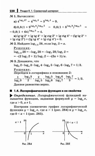 230 1 Раздел 11. 1~ Справочный материал
М 1. Вычислите:
а) 4logg27 = 4log23 = 3log24 = 9.
б) 0,8(1 + glog3 8)logв5 5 = О,8( 1 + 8log3 9)log65 5
= 0,8(1 + 64)10
g655
= 4.
в) lg tg 2° + lg tg 4о + lg ctg 2° + lg ctg 4о = (lg tg 2° +
+ lg ctg 2°) + (lg tg 4° + lg ctg 4°) =О.
М 2. Найдите log112 28, если log7 2 =а.
Решение.
log112 28 = -log2 28 = -log7 28/log7 2 =
= -(2log72 + 1)/log72 = -(2а + 1)/а.
М 3. Докажите, что
log3 2 •log4 3 ·log5 4 ·log6 5 ·log76 ·log8 7 = 1/3.
Решение.
Перейдем в логарифмах к основанию 2:
1 log2 3 2 log2 5 log2 6 log2 7
log2
3 • -2- • log2
5 • log2
6 • log2
7 • -3- =
113 ·
Данное равенство верно.
8 1.4. Лоrарифмическая функция и ее свойства
..... Определение. Логарифмической функцией на­
зывается функция, заданная формулой у = loga х,
где а> О, а -:1:- 1.
Построим схематично график логарифмической
функции у = loga х, где а > 1 (рис. 284) и у = loga х,
где О <а < 1 (рис. 285).
у
а>1
Рис. 284
х х
Рис. 285
 