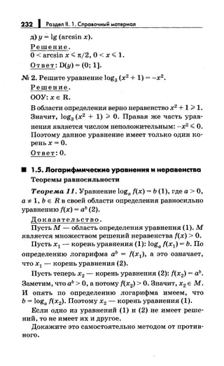 232 1 Раздел 11. 1. Справочный материал
д) у~ lg (arcsin х).
Решение.
О< arcsin х <( n/2, О< х <( 1.
Ответ: D(y) =(О; 1].
М 2. Решите уравнение log3 (х2
+ 1) = -х2.
Решение.
ООУ:ХЕ R.
В области определения верно неравенство х2
+ 1 >1.
Значит, log3 (х2
+ 1) > О. Правая же часть урав-
нения является числом неположительным: -х2
<(О.
Поэтому данное уравнение имеет только один :ко­
реньх= О.
Ответ: О.
8 1.5. Лоrарифмические уравнения и неравенства
Теоремы равноеильиости
Теорема 11. Уравнение loga f(x) = Ь (1), где а> О,
а =F- 1, Ь Е R в своей области определения равносильно
уравнению f(x) =аЪ (2).
Доказательство.
ПустьМ-область определения уравнения (1). М
является множеством решений неравенства f(x) >О.
Пусть х1 - :корень уравнения (1): loga f(x1) = Ь. По
определению логарифма аЪ = f(x1), а это означает,
что х1 ,...--корень уравнения (2).
Пусть теперь х2 - корень уравнения (2): f(x2) =аЪ.
Заметим, что аЪ> О, а потому f(x2) >О. Значит, х2 Е М.
И опять по определению логарифма имеем, что
Ь = loga f(x2). Поэтому х2 - корень уравнения (1).
Если одно из уравнений (1) и (2) не имеет реше­
ний, то не имеет их и другое.
Докажите это самостоятельно методом от против­
ного.
 