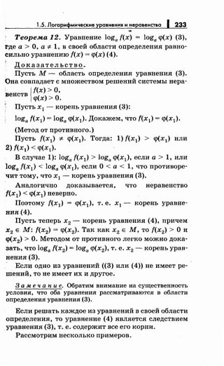 1.5. Логарифмические уравненияинеравенства 1233
Теорема 12. Уравнение loga f(x) = loga <р(х) (3),
!'де а > О, а "# 1, в своей области определения равно­
сильно уравнению f(x) = <р(х) (4).
Доказательство~
Пусть М- область определения уравнения (3).
Она совпадает с множеством решений системы нера-
'венств Jf(x) >О,
1<р(х) >О.
' Пусть х1 - корень уравнения (3):
loga f(хд = loga <р(х1). Докажем, что f(x1) = <р(хд.
(Метод от противного.)
Пусть f(x1) "# <р(х1). Тогда: 1) f(x1) > <р(хд или
2) f(хд < <р(хд.
В случае 1): loga f(x1) > loga <р(хд, если а> 1, или
loga f(x1) < loga <р(х1), если О <а < 1, что противоре­
чит тому, что х 1 - корень уравнения (3).
Аналогично доказывается, что неравенство
f(x1) < <р(х1) неверно.
Поэтому f(x1) = <р(х1), т. е. х1 - корень уравне­
ния (4).
Пусть теперь х2 - корень уравнения (4), причем
х2 Е М: f(x2) = <р(х2). Так как х2 Е М, то f(x2) >О и
<р(х2) >О. Методом от противного легко можно дока­
зать, что loga f(x2) = loga <р(х2), т. е. х2 - корень урав­
нения (3).
- Если одно из уравнений ((3) или (4)) не имеет ре­
шений, то не имеет их и другое.
3 а .м е ч а н и е. Обратим внимание на существенность
условия, что оба уравнения рассматриваются в области
определения уравнения (3).
Если решать каждое из уравнений в своей области
Qпределения, то уравнение (4) является следствием
уравнения (3), т. е. содержит все его корни.
Рассмотрим несколько примеров.
 