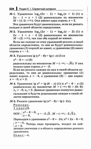 234 1 Раздел 11. 1. Справочный материал
.М 1. Уравнения log2 (2х - 1) = log2 (х + 1) (1) и
2х - 1 = х + 1 (2) равносильны на множестве
М= (1/2; +=).Они имеют один корень х = 2.
Эти уравнения будут равносильны, если их решить
каждое в своей области определения .
.М 2. Уравнения log3 (2х - 1) = log3 (х - 2) (1) и
2х - 1 = х - 2 (2) равносильны на множестве
М= (2; +=),так как оба корней не имеют.
Если же каждое из этих уравнений решать в своей
области определения, то они не будут равносильны:
уравнение (1) корней не имеет, а уравнение (2) имеет
корень х = -1.
.М 3. Уравнения lg (х2
- 6) = lg (-х) (1) и
х2
- 6 = -х (2)
равносильны на множестве М= (-=; - J6). У них
только один корень х = -3.
Если же решать каждое из них в своей области оп­
ределения, то они не равносильны: уравнение (1)
имеет корень х = -3, а уравнение (2)- два корня:
х = -3; х = 2.
.М 4. Уравнения lg х2
= lg (6 - х) (1) и х2
= 6 - х (2)
равносильны на множестве М=(-=;· О) U (О; 6):
х1 = -3; х2 = 2. Данные уравнения окажутся равно­
сильными и будучи J?ешенными каждое в своей об­
ласти определения .
.М 5. Решите уравнение lg (х2
- 8) = lg (-2х).
Решение.
1 сп о с о б.
ООУ: {х
2
-
0
8 >О, х < -2J2. М= (-оо; -2J2).
х < '
Переходим к уравнению х2
- 8 = -2х; х2
+ 2х- 8 =О,
[ ~: ;:· Теперь надо проверить, входят ли най­
денные значения х в область определения данного
уравнения.
Ответ: -4.
 