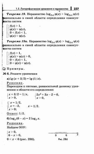1.5. Логарифмические уравненияинеравенства 237
·Теорема 19. Неравенство logf(x) <р(х) > logf(x) 'Jf(X)
вносильно в своей области определения совокуп­
ости систем
l{
f(x) > 1,
<р(х) > 'Jf(X),
{
О< f(x) < 1,
<р(х) < 'Jf(X).
~.. Теорема 19а. Неравенство logf(x) <р(х) > logf(x) 'Jf(X)
jравносильно в своей области определения совокуп­
(itости систем
t l{f(x) > 1,
r <р(Х) > 'Jf(X) > 0,
{
О< f(x) < 1,
О < <р(х) < 'Jf(X).
,._
((J Примеры.
·М 6. Решите уравнения
а) lg (х + 3/2) = lg (1/х).
Решение.
Переходим к системе, равносильной данному урав­
нению в области его определения:
{
х + 3/2 = 1/х,
х >о, {
2х2
+ 3х- 2 =О,
х >о,
[
х = 1/2,
х=-2,
х> О;
Ответ: 1/2.
х = 1/2.
б) log2 (6- х) = 2log2 х.
Решение.
НайдемООУ:
)х> О,
)6-х>О,
О< х < 6 (рис. 286).
~
о 6 х
Рис. 286
 