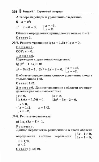 238 1 Раздел 11. 1. Сnравочный материал
А теперь перейдем к уравнению-следствию
6- х= х2
:
х2
+ х- 6 =О, [
х = -3,
х=2.
Области определения принадлежит только х = 2.
Ответ: 2.
.N2 7. Решите уравнение lg (х + 1,5) + lg х =О.
Решение.
ООУ:х>О.
1 сп о с о б.
Переходим к уравнению-следствию
lg (х2
+ 1,5х) = 0:
х2 + 3xj2 = 1, 2х2 + 3х- 2 =О, [ х = 1/2,
х=-2.
В область определения данного уравнения входит
только число 1/2.
Ответ: 1/2.
2 сп о с о б. Данное уравнение в области его опре­
деления равносильно системе
{
х >О,
lg (х(х + 1,5)) =О;
х>О,
[
x=1j2,
х=-2,
х = 1/2.
М 8. Решите неравенства:
а) log5 (3х- 1) < 1.
Решение.
{
х>О,
2х2
+ 3х- 2 = О,
Данное неравенство равносильно в своей области
{
3х -1 >О,
определения системе неравенств 3х _ 1 < 5,
{
х > 1/3,
х< 2.
Ответ: (1/3; 2).
 