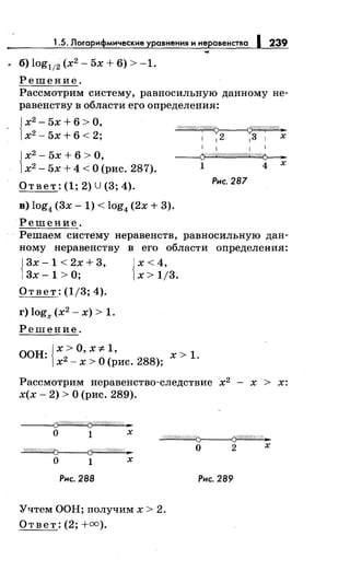 1.5. Лоrарифмические уравнения и неравенства 1 239
• б) log112 (х2
- 5х + 6) > -1.
Решение.
Рассмотрим систему, равносильную данному не­
равенству в области ero определения:
{
х2
- 5х + 6 > О,
~
х2
- 5х + 6 < 2; 1
1
2 1
3 1 х
{
х2
- 5х + 6 >О,
х2
- 5х + 4 <О (рис. 287).
Ответ: (1; 2) U (3; 4).
в) log4 (3х- 1) < log4 (2х + 3).
Решение.
1 1 1 1
~
1 4 х
Рнс. 287
Решаем систему неравенств, равносильную дан­
ному неравенству в его области определения:
{
3х -1 < 2х + 3, Jх < 4,
3х- 1 > О; 1х > 1/3.
Ответ: (1/3; 4).
г) logx (х2
- х) > 1.
Решение.
00H·{x>O,X::j:. 1, х>1.
· х2
- х > О (рис. 288);
Рассмотрим перавенетво-следствие х2
- х > х:
х(х - 2) > О (рис. 289).
(%?4W;.;/1;//://0)------<ifШ//////Ш._
~
о 1 х
Рнс. 288
Учтем ООН; получим х > 2.
Ответ: (2; +оо).
о 2 х
Рнс. 289
 