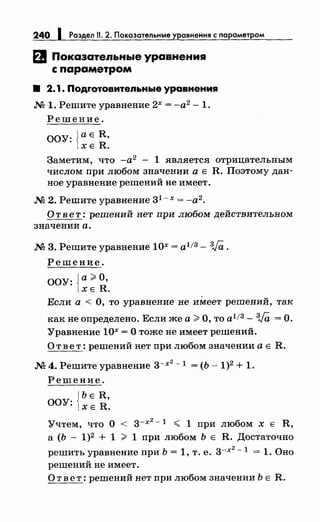 240 1 Раздел 11. 2. Показательные уравнения с параметром
EJ Показательные уравнениg
с параметром
8 2. 1. Подrотовитеnьные уравнения
М 1. Решите уравнение 2х = -а2
- 1.
Решение.
ООУ: {аЕ R,
ХЕ R.
Заметим, что -а2
- 1 является отрицательным
числом при любом значении а Е R. Поэтому дан­
ное уравнение решений не имеет.
М 2. Решите уравнение 31 - х = -а2.
О т в е т: решений нет при любом действительном
значении а.
М 3. Решите уравнение 10х = а1!3- 3Ja.
Решение.
ООУ: {а> О,
ХЕ R.
Если а < О, то уравнение не имеет решений, так
как не определено. Если же а> О, то а1 /3- 3Ja =О.
Уравнение 10х =О тоже не имеет решений.
О т в е т: решений нет при любом значении а Е R.
М 4. Решите уравнение з-х
2
- 1 = (Ь- 1)2 + 1.
Решение.
{
ь Е R,
ООУ: ХЕ R.
Учтем, что о < з-х
2
- 1 < 1 при любом х Е R,
а (Ь- 1)2 + 1 > 1 при любом Ь Е R. Достаточно
решить уравнение при Ь = 1, т. е. з-х
2
-1 = 1. Оно
решений не имеет.
О т в е т: решений нет при любом значении Ь Е R.
 