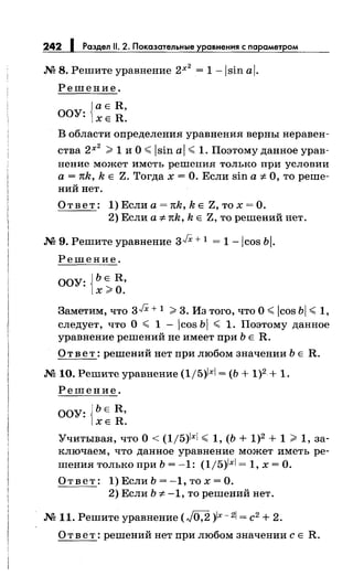 242 1 Раздел 11. 2. Показательные уравнения с параметром
М 8. Решите уравнение 2х
2
= 1-lsin al.
Решение.
{
аЕ R,
ООУ: ХЕ R.
В области определения уравнения верны неравен­
ства 2х
2
>1 и О< lsin al < 1. Поэтому данное урав­
нение может иметь решения только при условии
а = тсk, k Е Z. Тогда х = О. Если sin а ;t. О, то реше­
ний нет.
О т в е т : 1) Если а = тсk, k Е Z, то х = О.
2) Если а ;t.тck, k Е Z, то решений нет.
М 9. Решите уравнение зJХ + 1 = 1 -lcos Ьi.
Решение.
ООУ: {ЬЕ R,
х>О.
Заметим, что зJХ + 1 >3. Из того, что О< icos Ьi < 1,
следует, что О < 1 - icos Ьl < 1. Поэтому данное
уравнение решений не имеет при Ь Е R.
Ответ: решений нет при любом значении Ь Е R.
М 10. Решите уравнение (1/5)х = (Ь + 1)2 + 1.
Решение.
ООУ: {ЬЕ R,
ХЕ R.
Учитывая, что О< (1/5)х < 1, (Ь + 1)2 + 1 > 1, за­
ключаем, что данное уравнение может иметь ре­
шения только при Ь = -1: (1/5)1xl = 1, х =О.
О т в е т : 1) Если Ь = -1, то х = О.
2) Если Ь ;t. -1, то решений нет.
М 11. Решите уравнение (J0;2 )lx-2 = с2 + 2.
О т в е т: решений нет при любом значении с Е R.
 