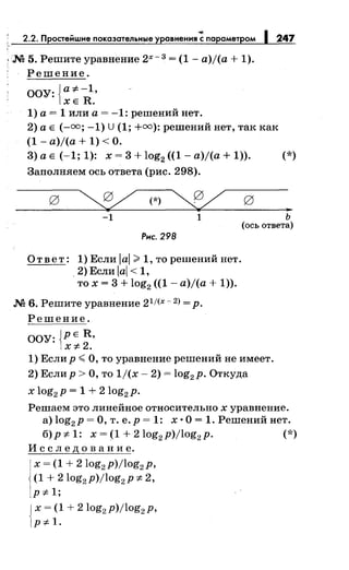 2.2. Простейшие показательные уравнения~· параметром 1247
.М 5. Решите уравнение 2х-з = (1- a)j(a + 1).
Решение.
ООУ:{а*-1
•
ХЕ R.
1) а= 1 или а= -1: решений нет.
2) а Е (-=; -1) U (1; +=):решений нет, так как
(1 - a)j(a + 1) <О.
3) а Е (-1; 1): х = 3 + log2 ((1- a)j(a + 1)). (*)
Заполняем ось ответа (рис. 298).
~(*)~
-1 1
Рис. 298
Ответ: 1) Если lal >1, то решений нет.
. 2) Если iai < 1,
то х = 3 + log2 ((1 - a)j(a + 1)).
.М 6. Решите уравнение 21/(х- 2) = р.
Решение.
ООУ: {РЕ R,
х:~:-2.
..ь
(ось ответа)
1) Если р <О, то уравнение решений не имеет.
2) Еслир >О, то 1/(х- 2) = log2 p. Откуда
х log2 p = 1 + 2log2 p.
Решаем это линейное относительно х уравнение.
а) log2 p =О, т. е. р = 1: х ·О= 1. Решений нет.
б)р:~:-1: x=(1+2log2 p)jlog2 p. (*)
И с с л е д о в а н и е.
1
х = (1 + 2log2 p)jlog2 p,
(1 + 2log2 p)jlog2 p :~:- 2,
Р*- 1;
{
х = (1 + 2log2 p)jlog2 p,
Р*- 1.
 