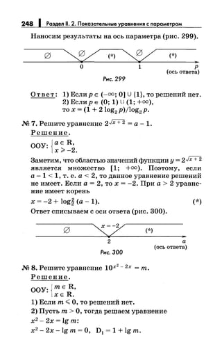 248 Раздел 11. 2. Показательные уравнения с парамет ом
Наносим результаты на ось параметра (рис. 299).
~(*)~ (*)
"о 1 р
(ось ответа)
Рнс. 299
Ответ: 1) Еслир Е(-=; О] U {1}, то решений нет.
2) Еслир Е (О; 1) U (1; +=),
то х = (1 + 2log2 p)jlog2 p.
М 7. Решите уравнение 2Jx + 2 =а -1.
Решение.
ООУ: {аЕ R,
х>-2.
Заметим, что областью значений функции у= 2Jx + 2
является множество [1; +=). Поэтому, если
а -1 < 1, т. е. а< 2, то данное уравнение решений
не имеет. Если а= 2, то х = -2. При а> 2 уравне­
ние имеет корень
х = -2 + log~ (а- 1).
Ответ списываем с оси ответа (рис. 300).
(*)
"2 а
(ось ответа)
Рнс. 300
М 8. Решите уравнение 10х
2
- 2х =т.
Решение.
ООУ: {тЕ R,
ХЕ R.
1) Если т< О, то решений нет.
2) Пусть т > О, тогда решаем уравнение
х2
- 2х= lg т:
х2
- 2х- lg т = О, D1 = 1 + lg т.
(*)
 