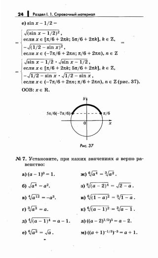 24 1 Раздел 1. 1. Справочный материал
е) sin х - 1/2 =
Jcsin х- 1/2)2 ,
если х Е [n/6 + 2nh; 5n/6 + 21th], h Е Z,
-JC1/2- sin х)2 ,
если х Е (-71t/6 + 2nn; n/6 + 2nn), n Е Z
Jsin х - 1/2 • Jsin х - 1/2,
если х Е [n/6 + 2nh; 5n/6 +21th], h Е Z,
-J112- sin х • J112- sin х,
если х Е (-71t/6 + 2nn; n/6 + 2nn), n Е Z (рис. 37).
ООВ: ХЕ R.
у
5n/6(-7n/6) n/6
х
Рис. 37
М 7. Установите, при каких значениях а верно ра­
венство:
а)(а- 1)0 = 1.
б) J;;4 = а2 •
г) зJ;;3 =а.
д) 1}(а - 1)4 = а ~ 1.
е) 6J(i3 = Ja.
ж) 6j;;4 = зJа2 .
з) 8Jcа - 2)4 = J2 - а .
и) 6JC1 - а)2 = 3J1 - а .
к) Wca- 1)2 = Va- 1.
л) ((а- 2)115)5 =а- 2.
м) ((а+ 1)-113)-3 =а+ 1.
 