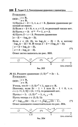 250 1 Раздел 11. 2. Показательные уравнения с параметром
Решение.
ООУ: {СЕ R,
ХЕ R.
1) Пусть с- 2 > 1, т. е. с> 3. Данное уравнение ре­
шений не имеет.
2) Если с- 2 <О, т. е. с< 2, то решений также нет.
3) Пусть с= 3: 4-/х- 21 = 1, х = 2.
4) Пусть 2 <с< 3. Решаем уравнение
lx- 21 = -log4 (с- 2).
Если с Е (2; 3), то log4 (с - 2) < О, а потому
-log4 (с- 2) >О. И тогда х- 2 = ±log4 (с- 2);
[
х = 2 + log4 (с- 2),
х = 2 -log4
(с- 2). (*)
Ответ легко записать по рис. 303.
g
~ (*)
~ g
..2 3 с
(ось ответа)
Рис. 303
М 11. Решите уравнение (1/2)х
2
= 2с.- 1.
Решение.
ООУ: {СЕ R,
ХЕ R.
Учтем, что О< (1/2)Х
2
<1, при х Е R.
Поэтому, если 2с - 1 > 1 или 2с - 1 < О, т. е.
с Е(-=; 1/2] U(1; +=),то решений нет.
Пусть с= 1: (1/2)х
2
= 1, х1, 2 =О.
Пусть теперь с Е (1/2; 1):
х2 = log
112
(2с- 1), х = ±jr::-io_g_1
_
12
---,(--=-2-c---1.,..,.). (*)
Ответ запишите самостоятельно по рис. 304.
g ~(*)~
1/2 1
Рис. 304
g
..с
(ось ответа)
 