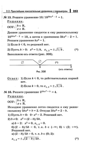 2.2. Простейшие показательные уравнения с параметром 1253
-...
; М 15. Решите уравнение 10/ 103kx2
- 2 = 1.
Решение.
ООУ: {kE R,
ХЕ R.
Данное уравнение сводится к ему равносильному
103kx2
- 2 = 10, а затем к уравнению 3kx2 - 2 = 1.
Решаем уравнение kx2 = 1.
1) Если k.:;; О, то решений нет.
2) Пусть k > 0: х2
= 1/k, х1, 2 = ±J1/k. (*)
Заполняем ось ответа (рис. 308).
о
Рис. ЗОВ
(*)
k
(ось ответа)
О т в е т : 1) Если k .:;; О, то действительных корней
нет.
2) Если k > О, то х1, 2 = ± J1 / k .
М 16. Решите уравнение 25Ьх
2
+ Ь = 4.
Решение.
ООУ: {ЬЕ R,
ХЕ R.
Исходное уравнение легко сводится к ему равно­
сильному 5Ьх2
+ Ь = 2. Откуда 5Ьх2
= 2- Ь.
1) Пусть Ь = 0: О· х2
= 2. Решений нет.
2)b:;t:O: х2
=(2-Ь)/5Ь.
а) Ь = 2: х2
=О, х1, 2 =О.
б) (2 - Ь)/5Ь < О, т. е. Ь Е (-=; О) u (2; +=).
Решений нет.
в) (2- Ь)/5Ь >О, т. е. Ь Е (О; 2):
х1, 2 = ±л/(2- Ь)/5Ь. (*)
 