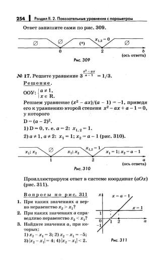 254 1 Роздел 11. 2. Покозательные уравнения с параметром
Ответ запишите сами по рис. 309.
~(*)~
о 2
Рнс. 309
х2 -ах
.М 17. Решите уравнение 3 ---;;--::-т- = 1/3.
Решение.
ООУ:{а-# 1 ,
ХЕ R.
..ь
(ось ответа)
Решаем уравнение (х2
- ax)j(a- 1) = -1, приведя
его к уравнению второй степени х2
- ах+ а- 1 =О,
у которого
D=(a-2)2•
1) D =О, т. е. а= 2: х1, 2 = 1.
2) а"# 1, а"# 2: х1 = 1; х2 =а- 1 (рис. 310).
""' 0 / "'(1,2 =ух1;х2 ~ х1;х2 ~ x 1 =l;x2 =a-l.,
1 2 а
(ось ответа)
Рнс. 370
Проиллюстрируем ответ в системе координат (аОх)
(рис. 311).
Вопросы по рис. 311
1. При каких значениях а вер­
но неравенство х2 > х1 ?
2. При каких значениях а спра­
ведливо неравенство х2 < х1?
3. Найдите значения а, при ко­
торых:
1) х2 - х1 = 3; 2) х2 - х1 = -5;
3) lx2 - х11 = 4; 4) lx2 - х11 < 2.
а
Рис. 3 77
 
