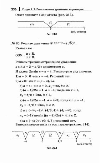 256 1 Раздел 11. 2. Показательные уравнения с nараметром
Ответ спишите с оси ответа (рис. 313).
(*) (*)
...
2
Рнс. 313
ь
(ось ответа)
М 20. Решите уравнение 5а sin х + 2 = ( J5 )а.
Решение.
ООУ: {а Е R,
ХЕ R.
Решаем тригонометрическое уравнение
а sin х + 2 = aj2 с параметром а.
И далее: 2а sin х = а - 4. Рассмотрим ряд случаев.
1) а= 0: О •sin х = -4. Решений нет.
2) а ;е 0: sin-x =(а- 4)j2a.
а) а = 4: sin х = О, х1 = nk, k Е Z.
б) (а- 4)j2a = 1, а= -4; тогда sin х = 1,
Х2 = 1tj2 + 2nn, n Е Z~
в) (а- 4)/2а = -1, а= 4/3; тогдаsin х = -1,
х3 = -n/2 + 2nm, т Е Z.
г) а Е (-=; -4) U (4/3; 4) U (4; +=);тогда
х4 = (-1)1 arcsin ((а- 4)/2а) + nl, l Е Z.
д) а Е (-4; О) U (О; 4/3): решений нет.
Заносим результаты на ось параметра (рис. 314).
х4
'/ 0 '; 0
L х4
1 х4
...
-4 о 4/3 4 а
(ось ответа)
Рнс. 314
 