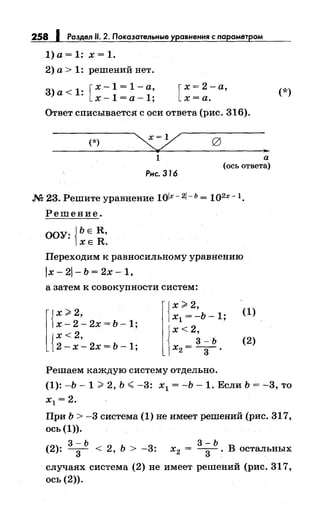258 J Раздел 11. 2. Показательные уравнения с nараметром
l)a=l: х=1.
2) а> 1: решений нет.
3) а < 1: [ х - 1 = 1 - а,
х-1=а-1; [
х = 2- а,
х=а.
Ответ списывается с оси ответа (рис. 316).
(*)
1
Рнс. 316
а
(ось ответа)
м 23. Решите уравнение 1olx- 2/- ь = 1Q2X -1.
Решение.
ООУ: {ЬЕ R,
ХЕ R.
Переходим к равносильному уравнению
1х - 21 - Ь = 2х - 1,
а затем к совокупности систем:
[{
х;;;;: 2,
х - 2 - 2х = Ь - 1;
{
х< 2,
2- х- 2х = Ь -1;
{
х> 2,
х1 = -Ь-1;
х<2,
3-Ь
х2= -3-.
Решаем каждую систему отдельно.
(1)
(2)
(*)
(1): -Ь- 1 > 2, Ь.;;; -3: х1 = -Ь- 1. Если Ь = -3, то
х1 =2.
При Ь > -3 система (1) не имеет решений (рис. 317,
ось (1)).
3-Ь
(2): -3- < 2, ь > -3:
3-Ь
х2 = -
3
- . В остальных
случаях система (2) не имеет решений (рис. 317,
ось (2)).
 