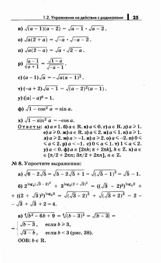 1.2. Упражненмя на действмя с раднкаламм 125
в) л/(а- 1)(а- 2) = J"a=l · ,Ja- 2.
о) ,Ja(2 +а) = Г-а •,J-a- 2.
п) ,Ja(2- а) = Ja · л/2 -а.
р) Ja-l = ~
а+ 1 J-a -l ·
с) (а -1).Га = -Ja(a- 1)2.
т) (-а+ 2)л/а- 1 = J(a- 2)2 (а- 1).
у) <lal- а)0
= 1.
ф) J1 - cos2 а = sin а.
х) J1- sin2 а = -cos а.
Ответы: а) a:;t: 1. б) а Е R. в) а< О. г) а Е R. д) а> 1.
е)а>О.ж)аЕ R.з)а<2.и)а<1.к)а>1.
л) а> 2. м)а>-1. в) а> 2. о) а< -2. n)O<
<а<2.р)а<-1. с)О<а<1.т)1<а<2.
у) а< О. ф)а Е [27tk; 1t + 21tk], k Е Z. х)а Е
Е [1t/2 + 21tn; 37t/2 + 27tn], n Е Z.
М 8. Упростите выражения:
б) 2tog4(J3- 2)
2
+ 3logg(2 + J3J
2
= ((}3 - 2)2)log42 +
+ ((2 + J3 )2)log9 3 = J(JЗ _2 )2 + J(JЗ + 2)2 = 2 _
- J3 + J3 + 2 = 4.
в) 1}ь2 - 6Ь + 9 = 1}(ь- 3)2 = ~ =
= J,Jь - 3 , если Ь >3,
l ~, если Ь < 3 (рис. 38).
ООВ: ЬЕ R.
 
