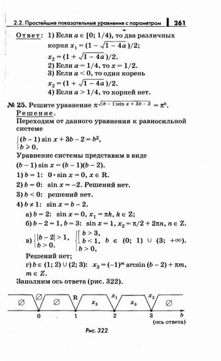 2.2. Простейшме показательные уравнения с параметром 1 261
....
Ответ: 1)ЕслиаЕ [О; 1/4), то дваразличных
корня х1 = (1 - л/1 - 4а )/2;
х2 = (1 + л/1- 4a)j2.
2) Если а-= 1/4, то х = 1/2.
3) Если а< О, то один корень
х2 = (1 + л/1 - 4а )/2.
4) Если а> 1/4, то корней нет.
.N2 25. Решите уравнение nJ<ь- l)sin х + зь- 2 = тtь.
Решение.
Переходим от данного уравнения к равносильной
системе
{
(Ь -1) sin х + 3Ь- 2 = Ь2
,
ь ;;. о.
Уравнение системы представим в виде
(Ь- 1) sin х = (Ь- 1)(Ь- 2).
1) Ь = 1: О • sin х =О, х Е R.
2) Ь = 0: sin х = -2. Решений нет.
3) Ь < 0: решений нет.
4) Ь :;t 1: sin х = Ь- 2.
а) Ь = 2: sin х =О, х 1 = тtk, k Е Z;
б) Ь- 2 = 1, Ь = 3: sin х = 1, х2 = тt/2 + 2тtn, n Е Z.
в) {IЬ- 21 > 1, J[ ~: ~: Ь Е (О; 1) U (3; +оо).
ь >о. 1ь >о,
Решений нет;
г) Ь Е (1; 2) U(2; 3): х3 = (-1)m arcsin (Ь- 2) + тtm,
mEZ.
Заполним ось ответа (рис. 322).
g
'! g
'[ Хз
у Ха
'! g
..
о 1 2 3 ь
(ось ответа)
Рнс. 322
 