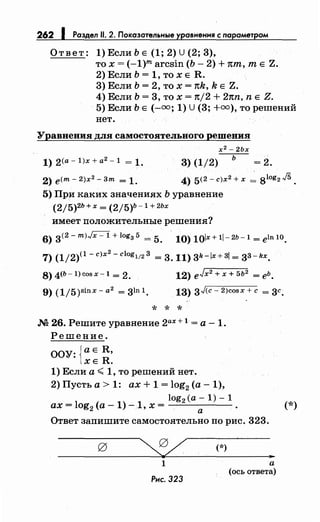262 1 Раздел 11. 2. Показательные уравнення с параметром
Ответ: 1) Если Ь Е (1; 2) U (2; 3),
то х = (-1)m arcsin (Ь- 2) + nm, т Е Z.
2) Если Ь = 1, то х Е R.
3) Если Ь = 2, то х = nk, k Е Z.
4) Если Ь = 3, то х = nj2 + 2nn, n Е Z.
5) Если Ь Е (-оо; 1) U (3; +оо), то решений
нет.
Уравнения для самостоятельного решения
х 2 - 2Ьх
1) 2(а- 1)х + а2
- 1 = 1. 3)(1/2)
2) e(m- 2)х2
- 3m = 1.
5) При каких значениях Ь уравнение
(2/5)2Ь + х = (2j5)b -1 + 2Ьх
имеет положительные решения?
ь
=2.
6) 3(2- m)Jx -1 + logз 5 = 5. 10) 1olx+ 1l-2b-1 = eln 10.
7) (1/2)(1- с)х
2
- clogl/2 3 = 3. 11) 3k -lx + 3j = 33- kx.
8)4Cb-1)cosx-1 = 2. 12) eJx2 + х + 5ь2 = еЬ.
9) (1j 5)Sin Х - а2
= 31n 1. 13) 3J(c- 2)cosx +с = 3с.
* * *
.N2 26. Решите уравнение 2ах + 1 = а - 1.
Решение.
ООУ: {а Е R,
ХЕ R.
1) Если а< 1, то решений нет.
2)Пустьа>1: ax+1=log2 (a-1),
log2 (a- 1)- 1
ax=log2 (a-1)-1,x= .
а
Ответ запишите самостоятельно по рис. 323.
(*)
1
Рнс. 323
..а
(ось ответа)
(*)
 
