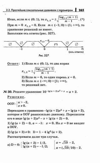 2.2. п 265
. _ log112 (т + 1) *Итак, если т Е (0, 1), то х1, 2 - ± т_
1
· ( )
При т= О х1, 2 =О. Е~ли т Е (-1; О) u (1; +=),то
уравнение решений не имеет.
Заполним ось ответа (рис. 327).
х12 =О
0 ~ 0 у (*)
~ 0 ..-1 о 1 т
(ось ответа)
Рнс. 327
Ответ: l)ЕслитЕ (О; l),тодвакорня
log112 (т+ 1)
х =+1, 2 - т- 1
2) Если т = О, то один корень х = О.
3) Если т Е (-=;О) U [1; +=),
то решений нет.
М 30. Решите уравнение 10-lg(a + 2)х
2
+ х =а+ 2.
Решение.
ООУ: {а>-2 ,
х*О.
Переходим к уравнению -lg (а+ 2)х2
+ х = lg (а+ 2),
которое в ООУ равносильно данному. Перепишем
его в виде lg (а+ 2)х2
- х + lg (а+ 2) =О.
1) lg (а+ 2) =О, а= -1: х =О. Но х =О не входит
вООУ.
2) lg (а+ 2) *0: D = 1- 4lg2 (а+ 2).
Рассматриваем далее три случая.
а) D =О· [ lg (а+ 2) = 1/2,
· lg (а+ 2) = -1/2; [
а= JIO- 2,
а= (Jl0/10)- 2.
 