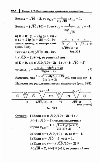 266 1 Раздел 11. 2. Показательные уравнения с параметром
~ . 1
Если а= лJ ~о -2, то х1 2 = JiO; х1 2 = 1.
. 2lg 10 .
Еслиа=(М/10)-2,тох1, 2 = 1
1
;х1, 2 =-1.
2lg-
Jfб
+ + -
б) D < 0: (1 - 2 lg (а + 2)) х
х (1 + 2lg (а+ 2)) <О. Ре­
Пiаем методом интервалов
(рис. 328).
~////7 _91 ko~/~ ~
Если а Е (-2; (М/10)- 2) U
(Jfб/10)- 2
Рнс. 328
U (М - 2; +=),то реПiений нет.
в) D >О, а Е ((М /10)- 2; -1) U (-1; М - 2);
1 ± J1- 4lg2 (а+ 2)
тогда xl, 2 = 2lg(a + 2) (*)
1- J1- 4lg2 (а+ 2)
Заметим, что
2lg(a + 2) -:!:-О, так как а-:!:- -1.
Нанесем все результаты на ось параметра (рис. 329).
'!
х1,2 = -1
~ ?g g
v(*) (*) g
,..
-2 (Jfб/10)- 2 -1 Ji0-2 а
(ось ответа)
Рнс. 329
Ответ: 1) Если а Е ((М /10)- 2; -1) U
U (-1; М- 2), то два различных
_ 1 ± J1- 4lg2 (а+ 2)
корня xl, 2- 2lg(a + 2) .
2) Если а= (М /10)- 2, то х = -1.
3) Если а= М -2, то х = 1.
4) Если а Е (-=;(М /10)- 2) U
U (М - 2; +=) U {-1}, тореПiений нет.
 