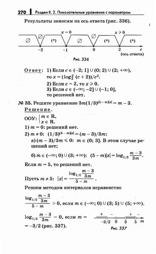 270 1 Раздел 11. 2. Показательные уравнения с параметром
Результаты заносим на ось ответа (рис. 336).
х=О х;;;.о
g
'! (*)
j g
~ (*)
j (*)
~
-2 -1 о 2 с
(ось ответа)
Рис. 336
Ответ: 1) Если с Е (-2; 1] U (0; 2) U (2; +оо),
то х = (log~ (с+ 2))jc2.
2) Если с= 2, то х;;;;. О.
3) Если с Е (-оо; -2] U (-1; 0],
то решений нет .
.М 35. Решите уравнение 3т(1/3)<5- m)lxl =т- 3.
Решение.
ООУ: {тЕ R,
ХЕ R.
1) т= 0: решений нет.
2) т::;:. 0: (1/3)<5- т>lxl =(т- 3)/3т:
а) (т- 3)j3т <0: т Е (О; 3]. В этом случае ре­
шений нет;
11
т-3
б) т Е (-оо; О) U (3; +оо): (5- т)х = log113 --з;п·
Если т= 5, то решений нет.
т-3
logl/2_3__
Пустьт-::;:.5: lxl= 5
т
-т
Решим методом интервалов неравенство
т-3
log1/2 3"1n
5 _т >О, если т Е (-оо; О) U(3; 5) U (5; +оо).
т-3
log112 --з;п = О, если т =
= -3/2 (рис. 337).
+ +
~
-3/2 о 3 5 т
Рис. 337
 