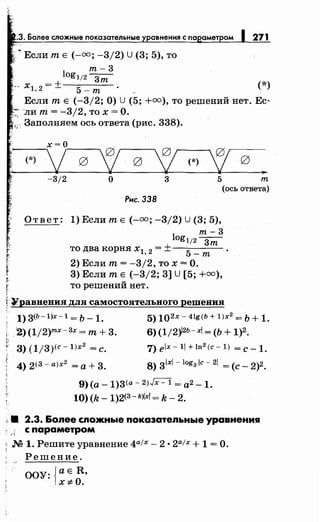 .3. Более сложные показательные
~Если т Е (-оо; -3/2) U (3; 5), то
т-3
271
log1/2 ---зт
xl, 2 = ± 5 - т (*)
Если т Е (-3/2; О) U (5; +оо), то решений нет. Ес­
-ли т= '--3/2, то х =О.
1;, Заполняем ось ответа (рис. 338).
(*)
-3/2 о 3 5 т
(ось ответа)
Рнс. 338
Ответ: 1) Если т Е (-оо; -3/2) U (3; 5),
т-3
log1/2 ---зт
то два корня х1 2 = ±--
5
- - -
, -т
2) Если т= -3/2, то х =О.
3) Если т Е (-3/2; 3] U [5; +оо),
то решений нет.
~~равнения для самостоятельного решения
1) 3(Ь-1)х-1 = Ь _ 1. 5) 102х- 4lg(b + l)x2
= Ь + 1.
i i2) (1/2)тх-Зх =т+ 3. 6) (1/2)12Ь-х/ = (Ь + 1)2.,,
о;­
< 3)(1/3)<c-l)x2 =с. 7)elx-ll+ln2(c-l) =с-1.
4)2(3-а)х2 =а+3. S)31xl-log3 /c-21 =(с- 2)2.
9) (а- 1)3<а- 2>Jx- 1 = а2- 1.
10) (k- 1)2(3-k)/x! = k- 2.
:< 8 2.3. &ояее сяож.ные показатеяьные уравнения
, ., с параметром
~ М 1. Решите уравнение 4а!х- 2 • 2а1х + 1 =О.
Решение.
ООУ: ,{а Е R,
Х*О·
 