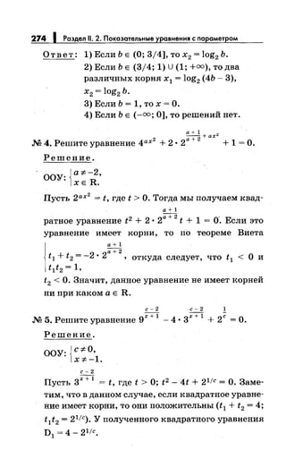 274 1 Раздел 11. 2. Показательные уравнения с nараметром
Ответ: 1) Если Ь Е (О; 3/4], то х2 = log2 Ь.
2) Если Ь Е (3/4; 1) U (1; +оо), то два
различных корня х 1 = log2 (4Ь- 3),
х2 = log2 Ь.
3) Если Ь = 1, то х = О.
4) Если Ь Е (-оо; 0], то решений нет.
а+ 1 +ах"
М 4. Решите уравнение 4ах2
+ 2 • 2а +
2
+ 1 = О.
Решение.
ООУ: {а*-2
•
ХЕ R.
Пусть 2ах
2
= t, где t >О. Тогда мы получаем квад-
а+1
ратное уравнение t2 + 2 • 2а +
2
t + 1 =о·. Если это
уравнение имеет корни, то по теореме Виета
а+1
2
а+2
t1 + t2 =- • 2 , откуда следует, что t 1 < О и
t1t2 = 1,
t2 <О. Значит, данное уравнение не имеет корней
ни при каком а Е R.
с-2 с-2 1
М 5. Решите уравнение 9х +
1
-4 • 3х +
1
+ 2ё =О.
Решение.
ООУ: {c=F-O,
X=F--1.
с-2
Пусть 3х +
1
= t, где t > О; t2 - 4t + 2 1/с =О. Заме­
тим, что в данном случае, если квадратное уравне­
ние имеет корни, то они положительны (t1 + t2 = 4;
t 1t2 = 2 1
/с). У полученного квадратного уравнения
D1 = 4- 21/с.
 