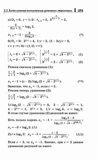 2.3. Более сложные показательные уравнения с т1раметром 1275
-3
а) D1=О, с= 1/2: t 1,2
= 2, 3
2
<х + l) = 2,
3
2(х + 1) = logз 2,
3
х1 2 = -1- 21 2. (*), og3
б) D1> 0: 2 1
/с < 4, 1/с < 2, (1- 2c)jc <О,
с Е (-=;О) u (1/2; +=).
·[ t1 = 2 + ../4- 2 1
/С,
t2 = 2- ../4- 2 1 /с;
l3;~~ = 2 + ../4- 21/~'
с-2
3x+l =2- ../4-21/с.
Решим сначала уравнение (1):
с- 2 1
х+1 =logз(2+лJ4-21/c),
х1 = -1 +(с- 2)/log3 (2 + ../4- 21/с ).
Заметим, что х1 = -1, если с= 2.
Решим теперь уравнение (2):
с- 2 1
х + 1 = logз (2- лJ4 - 21/с ).
(1)
(2)
(**)
1) log3 (2 - ../4- 21/с) = О, 2 - ../4- 21/с = 1,
4 - 21/с = 1, 21/с = 3, 1/с = log2
3, с = log3
2.
В этом случае уравнение (2) решений не имеет.
log3 2- 2
Есть только корень х 1 = -1 + ----=--;:::===:===:
log3 (2 + J4 - 2log2 3)
х1 = -3 + log3 2. (~)
с-2
2) с :F- log3 2: х2 = -1 + (~~)
log3(2 - J4- 21/с)
Если с= 2, то х2 = -1. Значит, при с= 2 данное
уравнение решений не имеет.
 